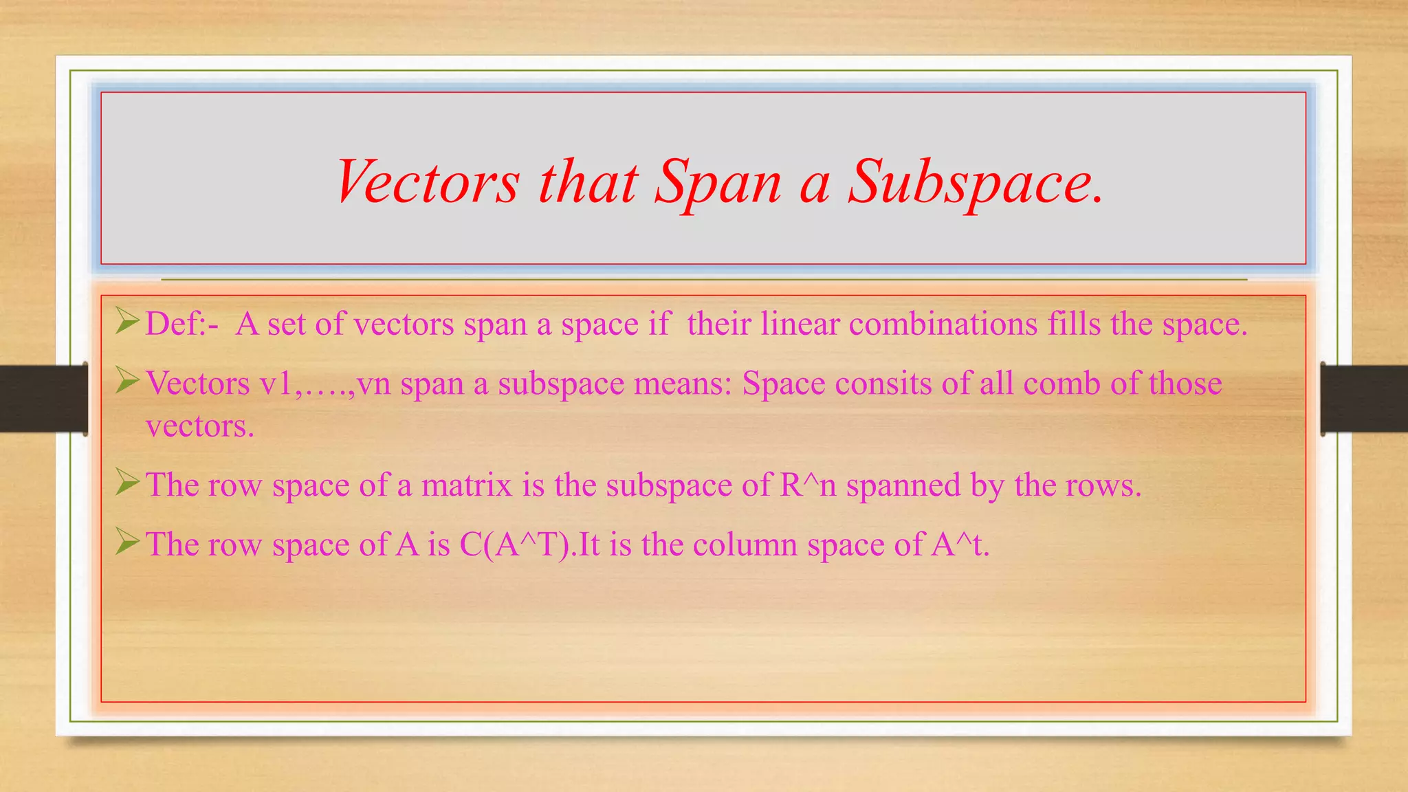 Vectors that Span a Subspace. 
Def:- A set of vectors span a space if their linear combinations fills the space. 
Vectors v1,….,vn span a subspace means: Space consits of all comb of those 
vectors. 
The row space of a matrix is the subspace of R^n spanned by the rows. 
The row space of A is C(A^T).It is the column space of A^t. 
 