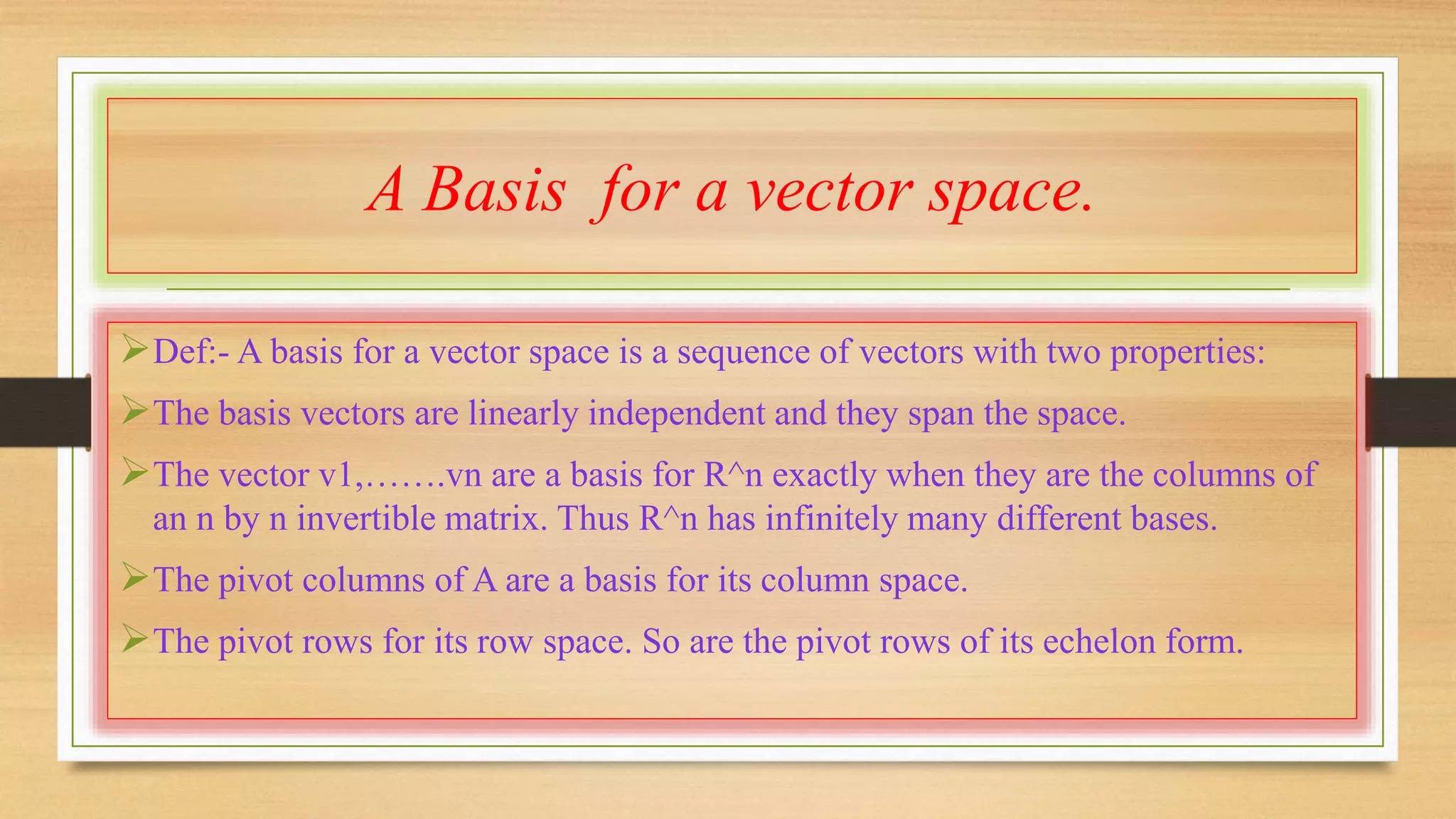A Basis for a vector space. 
Def:- A basis for a vector space is a sequence of vectors with two properties: 
The basis vectors are linearly independent and they span the space. 
The vector v1,…….vn are a basis for R^n exactly when they are the columns of 
an n by n invertible matrix. Thus R^n has infinitely many different bases. 
The pivot columns of A are a basis for its column space. 
The pivot rows for its row space. So are the pivot rows of its echelon form. 
 