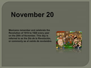 November 20Mexicans remember and celebrate the Revolution of 1910 to 1920 every year on the 20th of November. This day is referred to as the Día de la Revolución, or commonly as el veinte de noviembre.