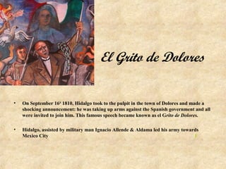 El Grito de Dolores


•   On September 16th 1810, Hidalgo took to the pulpit in the town of Dolores and made a
    shocking announcement: he was taking up arms against the Spanish government and all
    were invited to join him. This famous speech became known as el Grito de Dolores.

•   Hidalgo, assisted by military man Ignacio Allende & Aldama led his army towards
    Mexico City                                                                  1
 