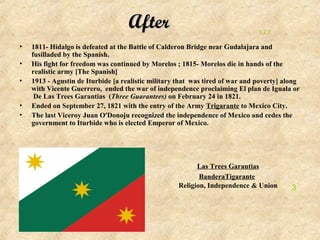 After                                      1,2,3

•   1811- Hidalgo is defeated at the Battle of Calderon Bridge near Gudalajara and
    fusilladed by the Spanish.
•   His fight for freedom was continued by Morelos ; 1815- Morelos die in hands of the
    realistic army [The Spanish]
•   1913 - Agustin de Iturbide [a realistic military that was tired of war and poverty] along
    with Vicente Guerrero, ended the war of independence proclaiming El plan de Iguala or
     De Las Trees Garantias (Three Guarantees) on February 24 in 1821.
•   Ended on September 27, 1821 with the entry of the Army Trigarante to Mexico City.
•   The last Viceroy Juan O'Donoju recognized the independence of Mexico and cedes the
    government to Iturbide who is elected Emperor of Mexico.




                                                          Las Trees Garantias
                                                           BanderaTigarante
                                                    Religion, Independence & Union        3
 