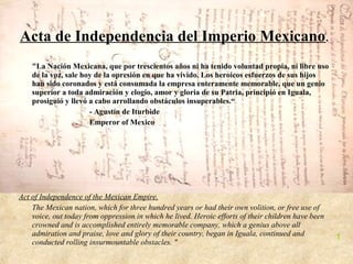 Acta de Independencia del Imperio Mexicano .
    "La Nación Mexicana, que por trescientos años ni ha tenido voluntad propia, ni libre uso
    de la voz, sale hoy de la opresión en que ha vivido. Los heroicos esfuerzos de sus hijos
    han sido coronados y está consumada la empresa enteramente memorable, que un genio
    superior a toda admiración y elogio, amor y gloria de su Patria, principió en Iguala,
    prosiguió y llevó a cabo arrollando obstáculos insuperables.“
                      - Agustín de Iturbide
                      Emperor of Mexico




Act of Independence of the Mexican Empire.
    The Mexican nation, which for three hundred years or had their own volition, or free use of
    voice, out today from oppression in which he lived. Heroic efforts of their children have been
    crowned and is accomplished entirely memorable company, which a genius above all
    admiration and praise, love and glory of their country, began in Iguala, continued and           1
    conducted rolling insurmountable obstacles. "
 