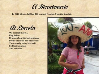 El Bicentenario
•   In 2010 Mexico fulfilled 200 years of freedom from the Spanish.




    At Lincoln
 We normaly have…
 Flag Salute
 Dramas about the independence
 People uses hats and mustaches
 They usually bring Mariachi
 Folkloric dancing
 And buñuelos
 