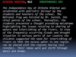 SHIKSHA NIKETAN, NLO INDEPENDENCE DAY
The Independence Day at Shiksha Niketan was
celebrated with patriotic fervour by the
students and teachers of the school. The
National Flag was hoisted by Mr. Suresh, the
chief patron of the school. Thereafter, the
students presented a thought provoking melodrama
highlighting the issues relating to sharing of
waters and interlinking of the rivers. In view
of the frequently occurring floods and drought
situation in various parts of our country the
children suggested the need for interlinking of
rivers so that the excess water in one region
can be shared with the regions having less
rainfall. Their ideas were put forth through
dance and drama.
 