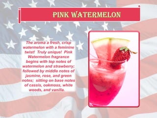 The aroma a fresh, crisp
watermelon with a feminine
twist! Truly unique! Pink
Watermelon fragrance
begins with top notes of
watermelon and strawberry;
followed by middle notes of
jasmine, rose, and green
notes; sitting on base notes
of cassis, oakmoss, white
woods, and vanilla.
 