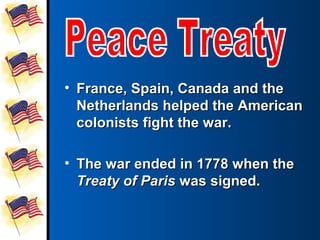• France, Spain, Canada and the
  Netherlands helped the American
  colonists fight the war.

• The war ended in 1778 when the
  Treaty of Paris was signed.
 