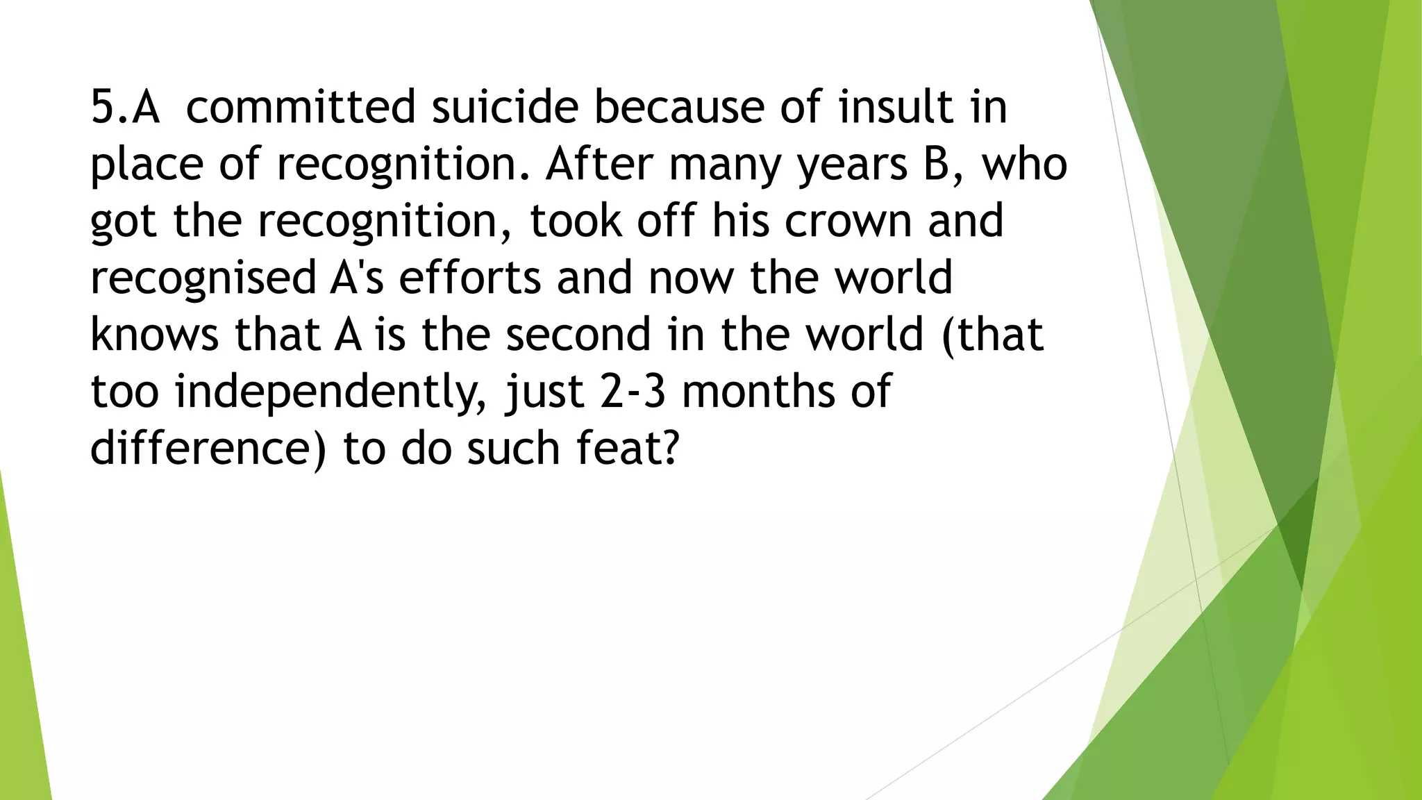 5.A committed suicide because of insult in
place of recognition. After many years B, who
got the recognition, took off his crown and
recognised A's efforts and now the world
knows that A is the second in the world (that
too independently, just 2-3 months of
difference) to do such feat?
 