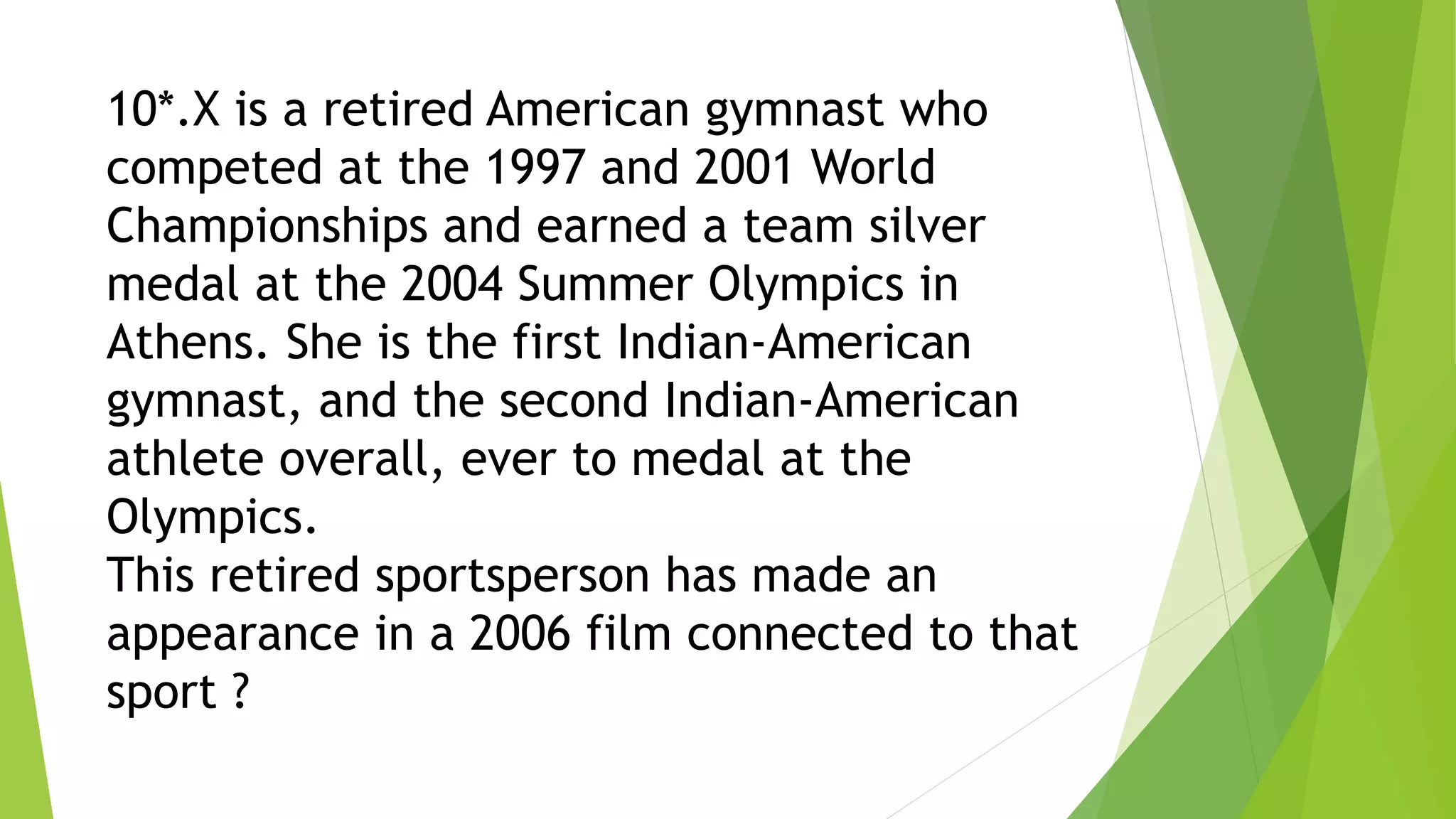 10*.X is a retired American gymnast who
competed at the 1997 and 2001 World
Championships and earned a team silver
medal at the 2004 Summer Olympics in
Athens. She is the first Indian-American
gymnast, and the second Indian-American
athlete overall, ever to medal at the
Olympics.
This retired sportsperson has made an
appearance in a 2006 film connected to that
sport ?
 