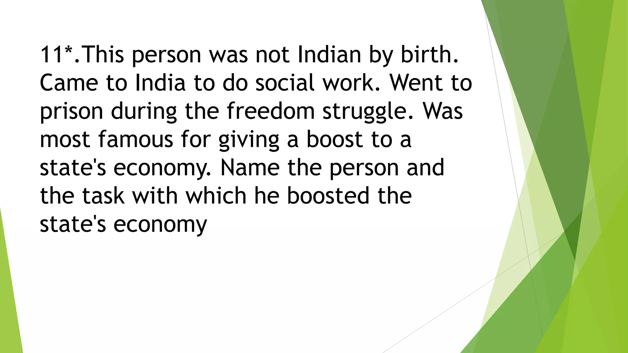 11*.This person was not Indian by birth.
Came to India to do social work. Went to
prison during the freedom struggle. Was
most famous for giving a boost to a
state's economy. Name the person and
the task with which he boosted the
state's economy
 