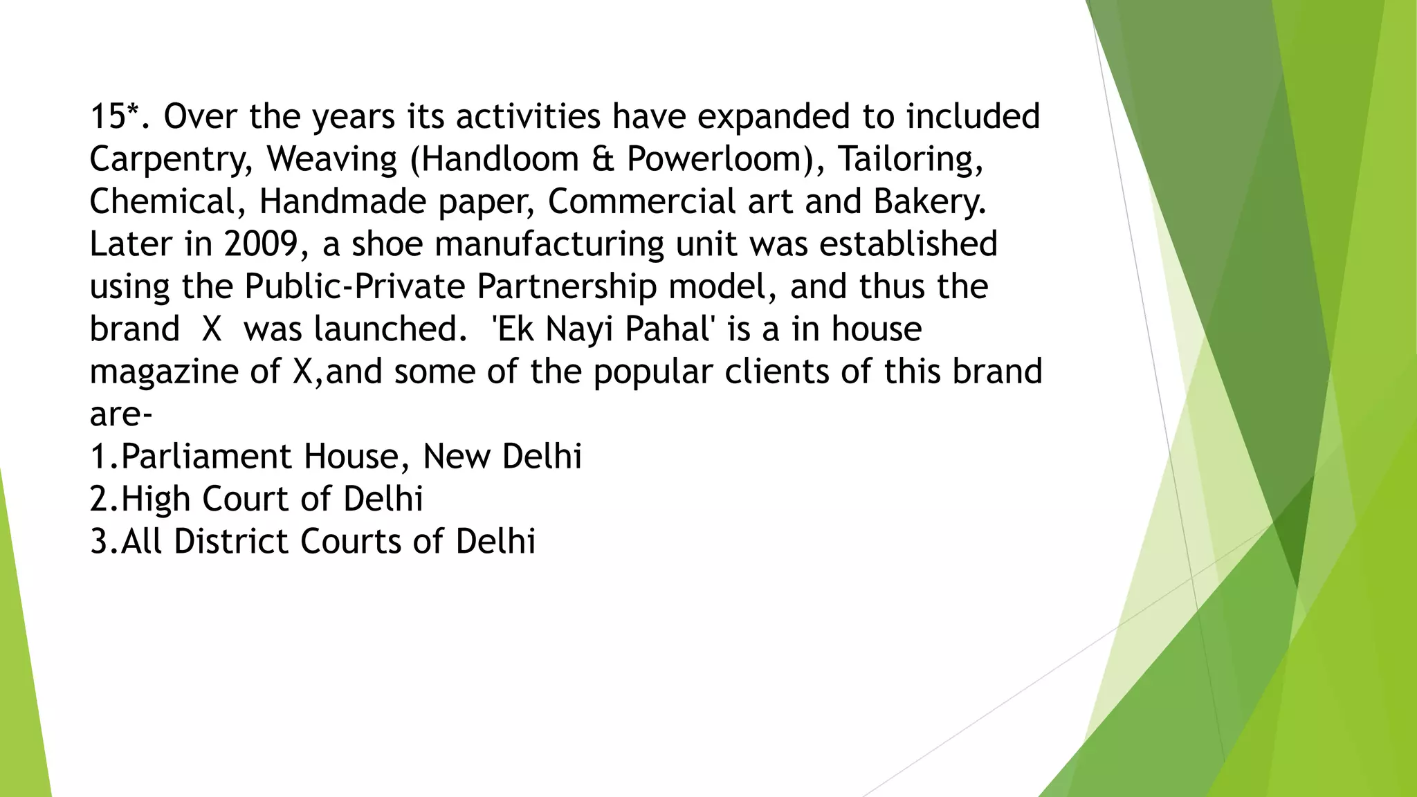 15*. Over the years its activities have expanded to included
Carpentry, Weaving (Handloom & Powerloom), Tailoring,
Chemical, Handmade paper, Commercial art and Bakery.
Later in 2009, a shoe manufacturing unit was established
using the Public-Private Partnership model, and thus the
brand X was launched. 'Ek Nayi Pahal' is a in house
magazine of X,and some of the popular clients of this brand
are-
1.Parliament House, New Delhi
2.High Court of Delhi
3.All District Courts of Delhi
 