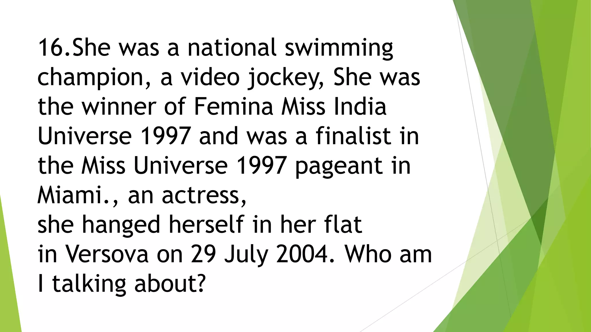 16.She was a national swimming
champion, a video jockey, She was
the winner of Femina Miss India
Universe 1997 and was a finalist in
the Miss Universe 1997 pageant in
Miami., an actress,
she hanged herself in her flat
in Versova on 29 July 2004. Who am
I talking about?
 