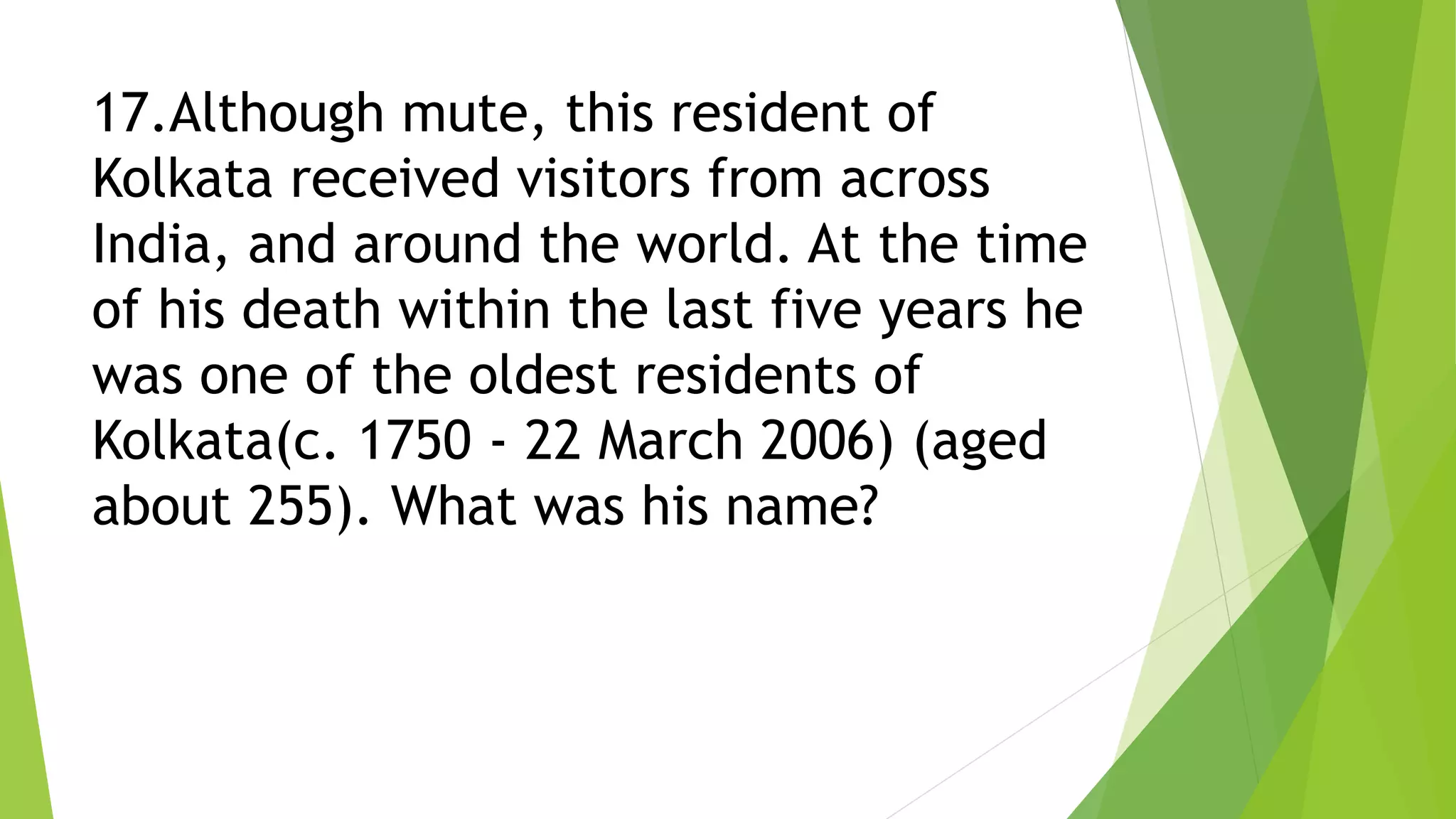 17.Although mute, this resident of
Kolkata received visitors from across
India, and around the world. At the time
of his death within the last five years he
was one of the oldest residents of
Kolkata(c. 1750 - 22 March 2006) (aged
about 255). What was his name?
 