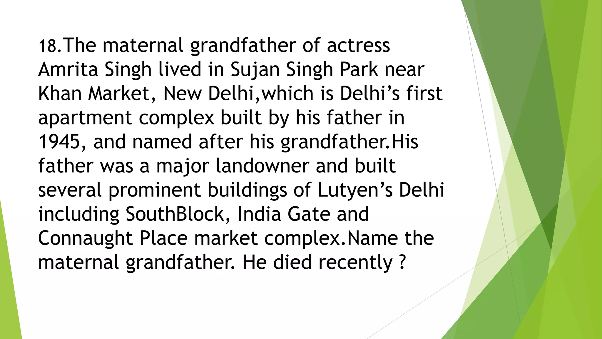 18.The maternal grandfather of actress
Amrita Singh lived in Sujan Singh Park near
Khan Market, New Delhi,which is Delhi’s first
apartment complex built by his father in
1945, and named after his grandfather.His
father was a major landowner and built
several prominent buildings of Lutyen’s Delhi
including SouthBlock, India Gate and
Connaught Place market complex.Name the
maternal grandfather. He died recently ?
 