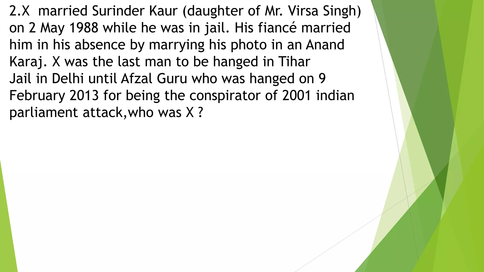 2.X married Surinder Kaur (daughter of Mr. Virsa Singh)
on 2 May 1988 while he was in jail. His fiancé married
him in his absence by marrying his photo in an Anand
Karaj. X was the last man to be hanged in Tihar
Jail in Delhi until Afzal Guru who was hanged on 9
February 2013 for being the conspirator of 2001 indian
parliament attack,who was X ?
 