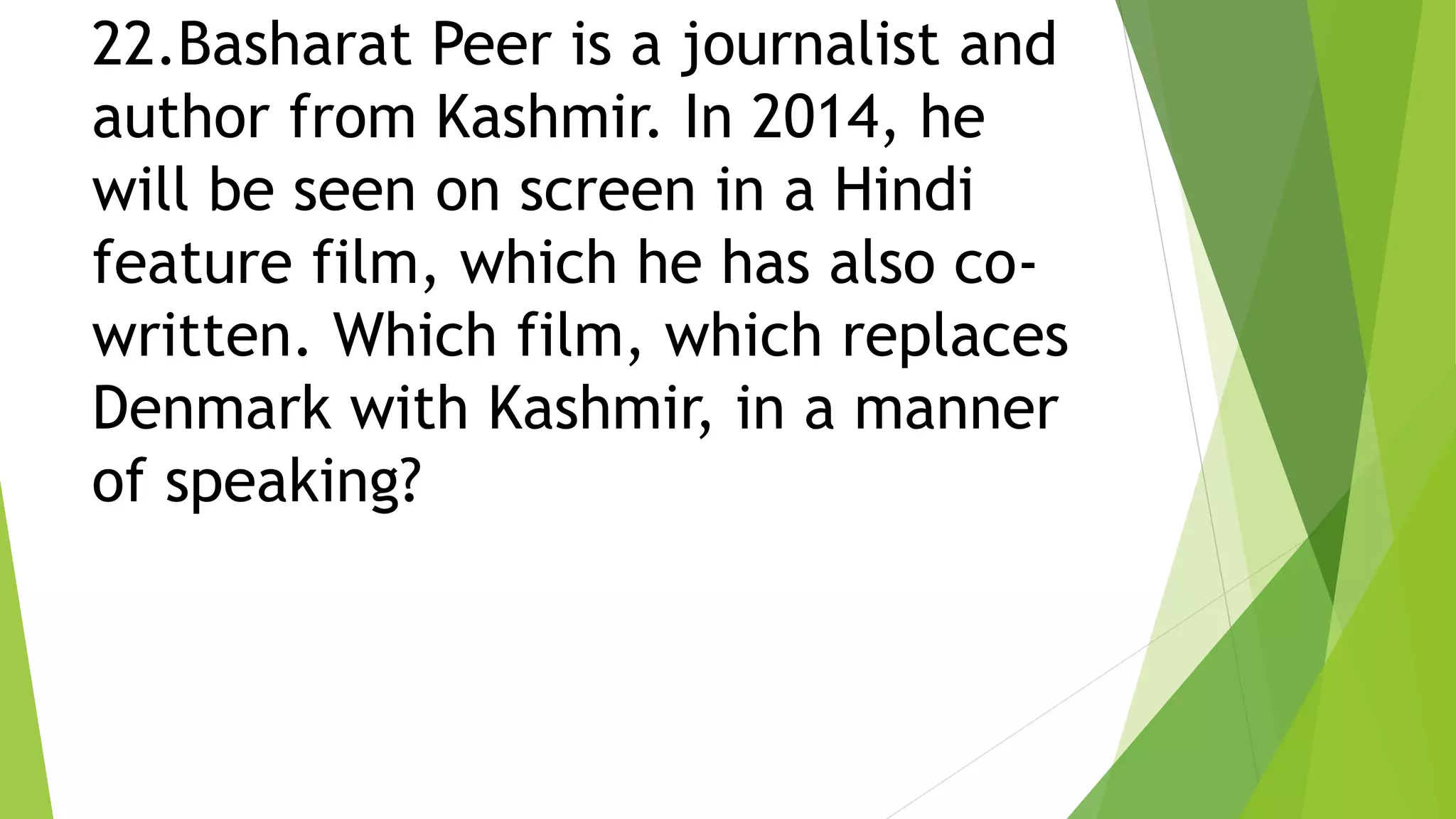 22.Basharat Peer is a journalist and
author from Kashmir. In 2014, he
will be seen on screen in a Hindi
feature film, which he has also co-
written. Which film, which replaces
Denmark with Kashmir, in a manner
of speaking?
 