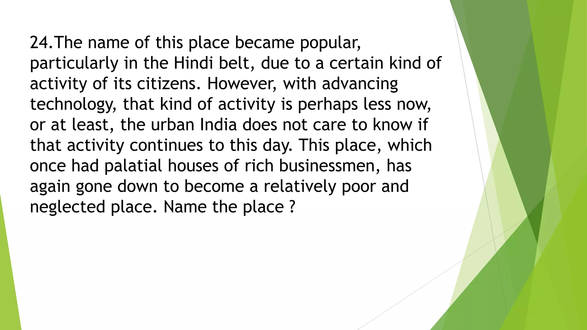 24.The name of this place became popular,
particularly in the Hindi belt, due to a certain kind of
activity of its citizens. However, with advancing
technology, that kind of activity is perhaps less now,
or at least, the urban India does not care to know if
that activity continues to this day. This place, which
once had palatial houses of rich businessmen, has
again gone down to become a relatively poor and
neglected place. Name the place ?
 