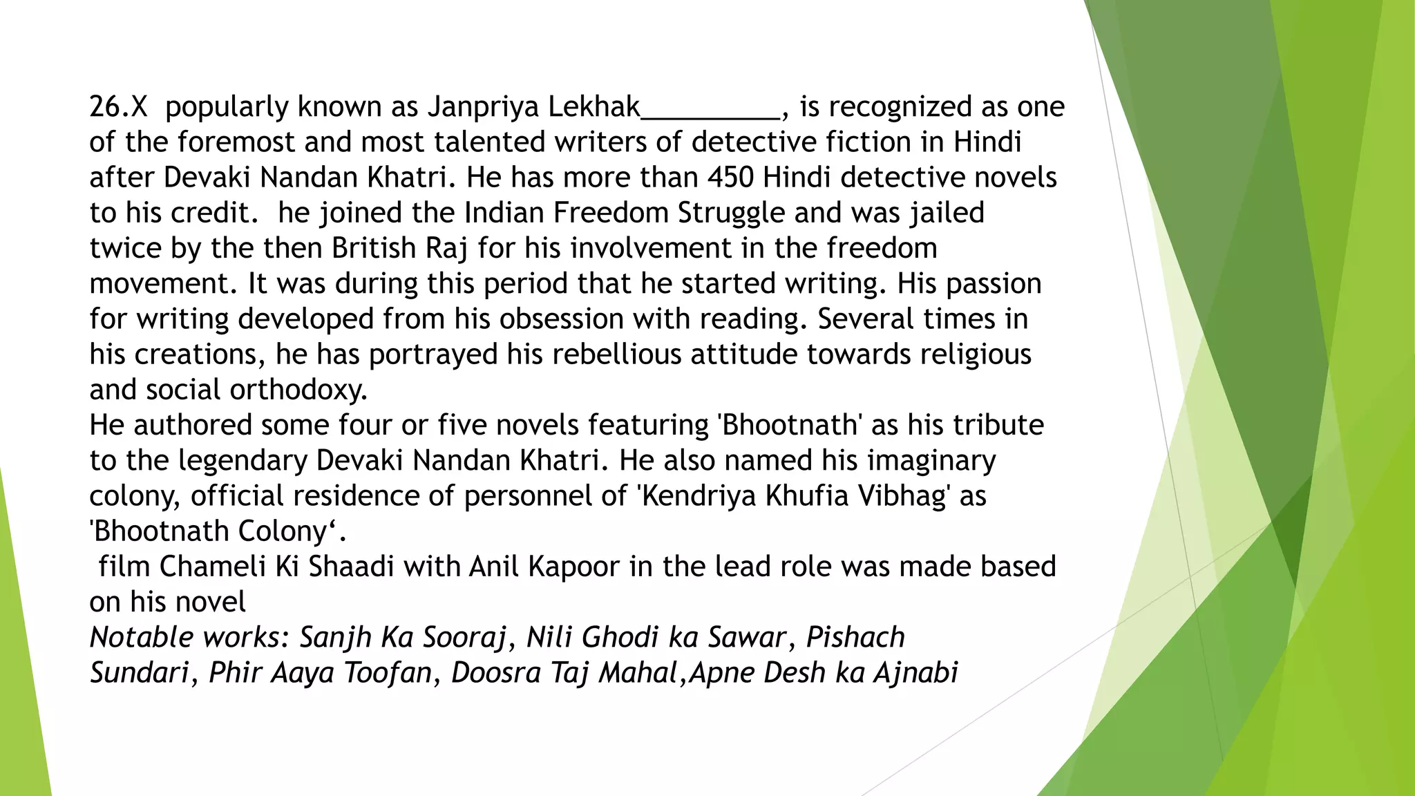 26.X popularly known as Janpriya Lekhak_________, is recognized as one
of the foremost and most talented writers of detective fiction in Hindi
after Devaki Nandan Khatri. He has more than 450 Hindi detective novels
to his credit. he joined the Indian Freedom Struggle and was jailed
twice by the then British Raj for his involvement in the freedom
movement. It was during this period that he started writing. His passion
for writing developed from his obsession with reading. Several times in
his creations, he has portrayed his rebellious attitude towards religious
and social orthodoxy.
He authored some four or five novels featuring 'Bhootnath' as his tribute
to the legendary Devaki Nandan Khatri. He also named his imaginary
colony, official residence of personnel of 'Kendriya Khufia Vibhag' as
'Bhootnath Colony‘.
film Chameli Ki Shaadi with Anil Kapoor in the lead role was made based
on his novel
Notable works: Sanjh Ka Sooraj, Nili Ghodi ka Sawar, Pishach
Sundari, Phir Aaya Toofan, Doosra Taj Mahal,Apne Desh ka Ajnabi
 