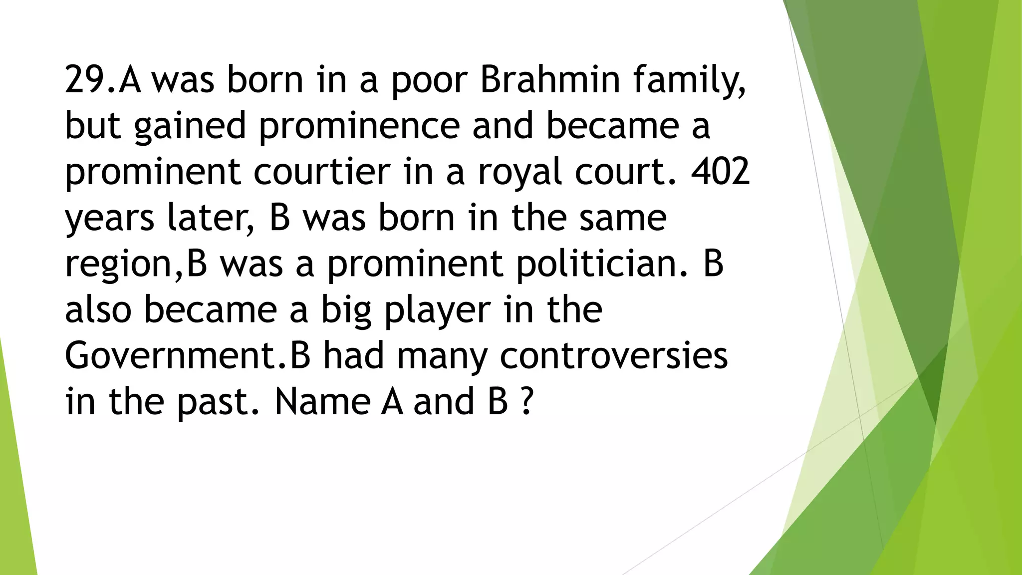29.A was born in a poor Brahmin family,
but gained prominence and became a
prominent courtier in a royal court. 402
years later, B was born in the same
region,B was a prominent politician. B
also became a big player in the
Government.B had many controversies
in the past. Name A and B ?
 
