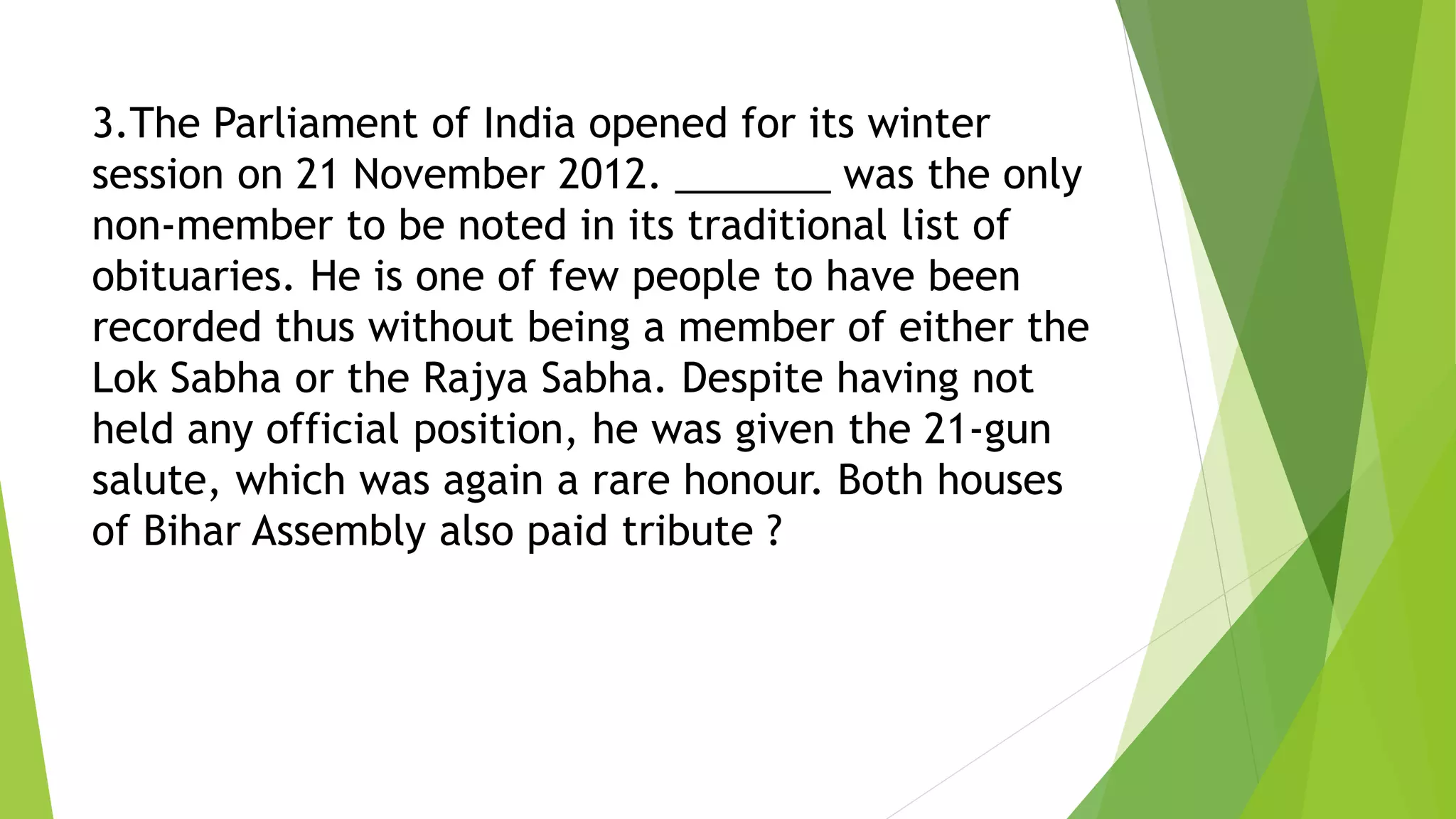 3.The Parliament of India opened for its winter
session on 21 November 2012. _______ was the only
non-member to be noted in its traditional list of
obituaries. He is one of few people to have been
recorded thus without being a member of either the
Lok Sabha or the Rajya Sabha. Despite having not
held any official position, he was given the 21-gun
salute, which was again a rare honour. Both houses
of Bihar Assembly also paid tribute ?
 