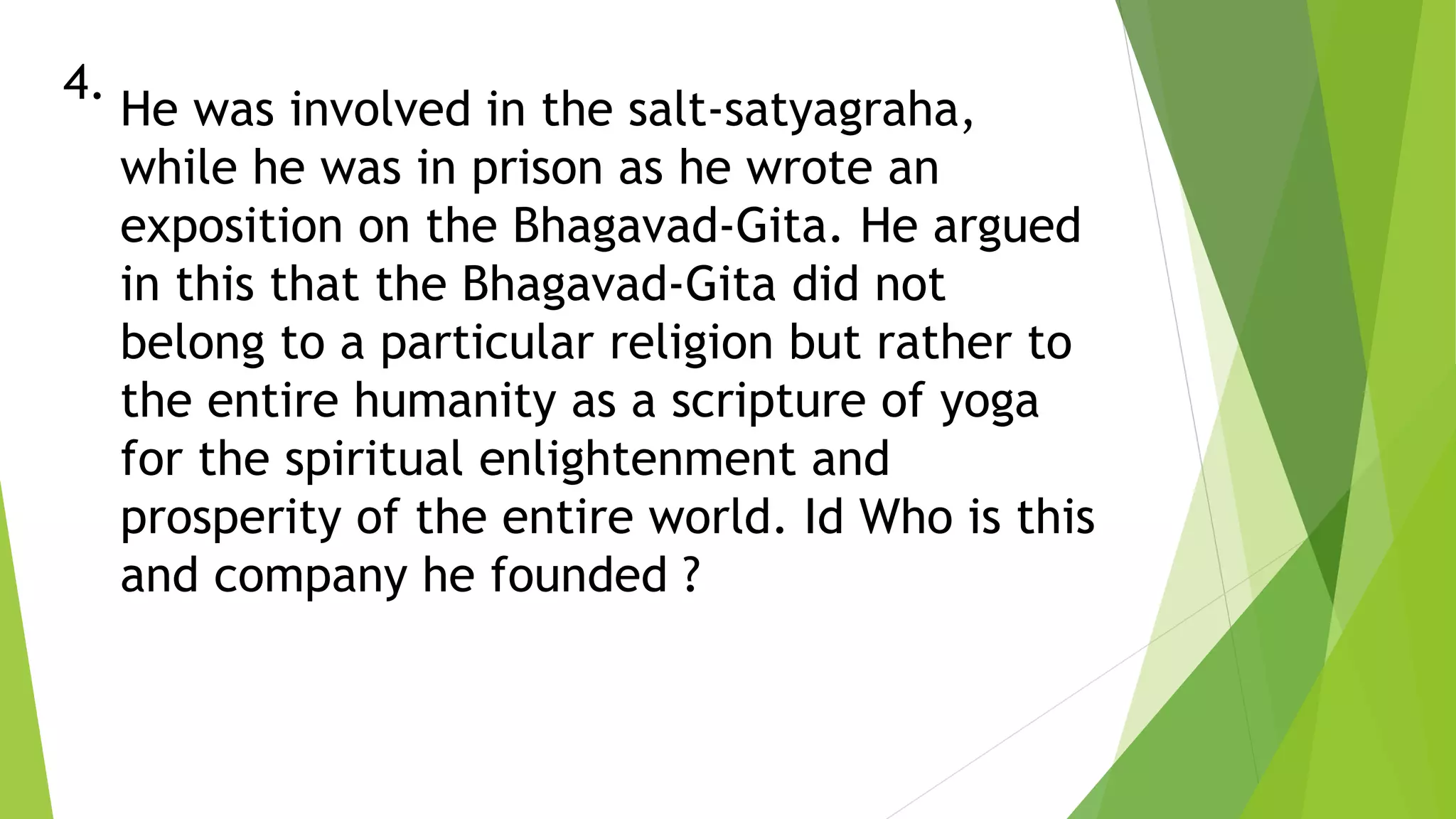 4.
He was involved in the salt-satyagraha,
while he was in prison as he wrote an
exposition on the Bhagavad-Gita. He argued
in this that the Bhagavad-Gita did not
belong to a particular religion but rather to
the entire humanity as a scripture of yoga
for the spiritual enlightenment and
prosperity of the entire world. Id Who is this
and company he founded ?
 