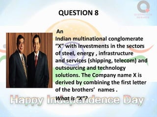 QUESTION 8
An
Indian multinational conglomerate
“X” with investments in the sectors
of steel, energy , infrastructure
and services (shipping, telecom) and
outsourcing and technology
solutions. The Company name X is
derived by combining the first letter
of the brothers’ names .
What is “X”?
 