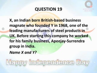 QUESTION 19
X, an Indian born British-based business
magnate who founded Y in 1968, one of the
leading manufacturers of steel products in
UK. Before starting this company he worked
for his family business, Apeejay-Surrendra
group in India.
Name X and Y?
 