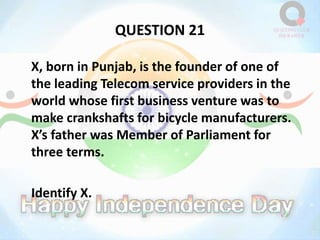 QUESTION 21
X, born in Punjab, is the founder of one of
the leading Telecom service providers in the
world whose first business venture was to
make crankshafts for bicycle manufacturers.
X’s father was Member of Parliament for
three terms.
Identify X.
 