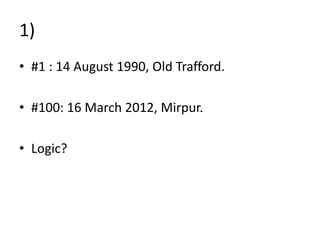1)
• #1 : 14 August 1990, Old Trafford.
• #100: 16 March 2012, Mirpur.
• Logic?
 