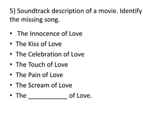 5) Soundtrack description of a movie. Identify
the missing song.
• The Innocence of Love
• The Kiss of Love
• The Celebration of Love
• The Touch of Love
• The Pain of Love
• The Scream of Love
• The ___________ of Love.
 