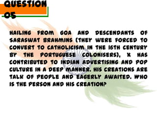 Question
05
 Hailing from Goa and descendants of
 Saraswat Brahmins (they were forced to
 convert to Catholicism in the 16th century
 by the Portuguese colonisers), X has
 contributed to Indian Advertising and pop
 culture in a deep manner. His creations are
 talk of people and eagerly awaited. Who
 is the person and his creation?
 