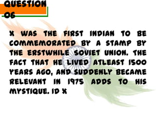 Question
06
 X was the first indian to be
 commemorated by a stamp by
 the erstwhile Soviet Union. The
 fact that he lived atleast 1500
 years ago, and suddenly became
 relevant in 1975 adds to his
 mystique. Id X
 