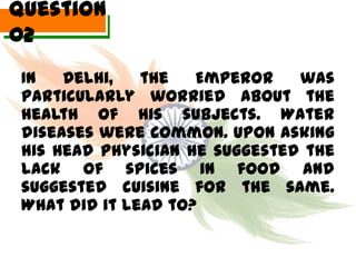 Question
02
 In   Delhi,   the   Emperor    was
 particularly worried about the
 health of his subjects. Water
 diseases were common. Upon asking
 his Head Physician he suggested the
 lack of spices in food and
 suggested cuisine for the same.
 What did it lead to?
 