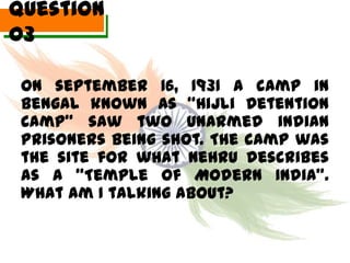 Question
03

 On september 16, 1931 a camp in
 Bengal known as “Hijli Detention
 Camp” saw two unarmed indian
 prisoners being shot. The camp was
 the site for what Nehru describes
 as a “Temple of Modern India”.
 What am I talking about?
 