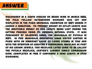 Answer
Discovered in a South African De Beers mine in March 1888,
the pale yellow octahedron diamond was cut and
displayed in the Paris Universal Exhibition of 1889 where it
caused a sensation. Its present weight of 234.69 carats was
the inevitable result of 200 carats being lost during the
cutting process from its original natural state. It was
purchased by Rajendra Singh, The Maharaja of Patiala in
1889. In 1925 Maharaja Bhupinder Singh visited Cartier in
Paris with an abundant cache of loose stones in tow and
with the intention of creating a ceremonial necklace as part
of his crown jewels. This necklace later came to be called
the Patiala Necklace, Cartier’s largest single commission
ever. Completed in 1928 it contained a 1000 carats in 2930
diamonds.
 