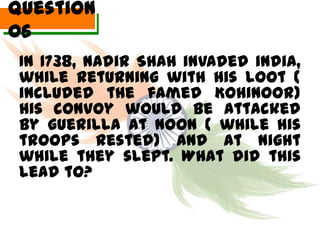 Question
06
 In 1738, Nadir Shah invaded india,
 while returning with his loot (
 included the famed Kohinoor)
 his convoy would be attacked
 by guerilla at noon ( while his
 troops rested) and at night
 while they slept. What did this
 lead to?
 