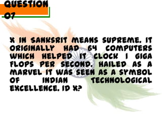 Question
07

 X in Sanksrit means supreme. It
 originally had 64 computers
 which helped it clock 1 Giga
 Flops per second. Hailed as a
 marvel it was seen as a symbol
 of     Indian     Technological
 excellence. Id X?
 