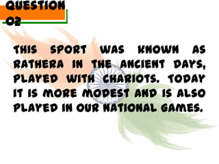 Question
02

 This sport was known as
 Rathera in the ancient days,
 played with chariots. Today
 it is more modest and is also
 played in our National Games.
 