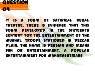 Question
04
 It is a form of satirical rural
 theatre. There is evidence that this
 form developed in the sixteenth
 century for the entertainment of the
 Mughal Troops stationed in Deccan
 Plain. The name is Persian and means
 fun or entertainment. A popular
 entertainment for Maharashtrians
 
