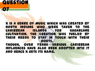 Question
07

 X is a genre of Music which was created by
 North Indians who were taken to the
 Caribbean     Islands     for    Sugarcane
 Cultivation. The creation was fueled by
 their needs to stay in touch with their
                    roots.
 Though, over years various Caribbean
 influences have also been adopted into it
 and hence X gets its name.
 