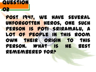 Question
02
 Post 1947, we have several
 unforgotten heros, one such
 person is Poti Sriramalu, a
 lot of people in this room
 own their origin to this
 person. What is he best
 remembered for?
 