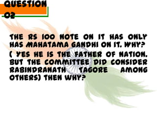 Question
02

 The Rs 100 Note on it has only
 has Mahatama Gandhi on it. Why?
 ( Yes he is the father of nation.
 But the committee did consider
 Rabindranath     Tagore   among
 others) then why?
 