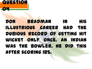 Question
04

 Don     Bradman     in    his
 illustrious career had the
 dubious record of getting hit
 wicket only once. An Indian
 was the bowler. He did this
 after scoring 185.
 