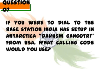 Question
07

 If you were to dial to the
 Base station India has setup in
 Antarctica “Dakhsin Gangotri”
 from USA. What calling code
 would you use?
 