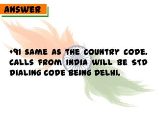Answer



+91 same as the country code.
Calls from India will be STD
dialing code being Delhi.
 