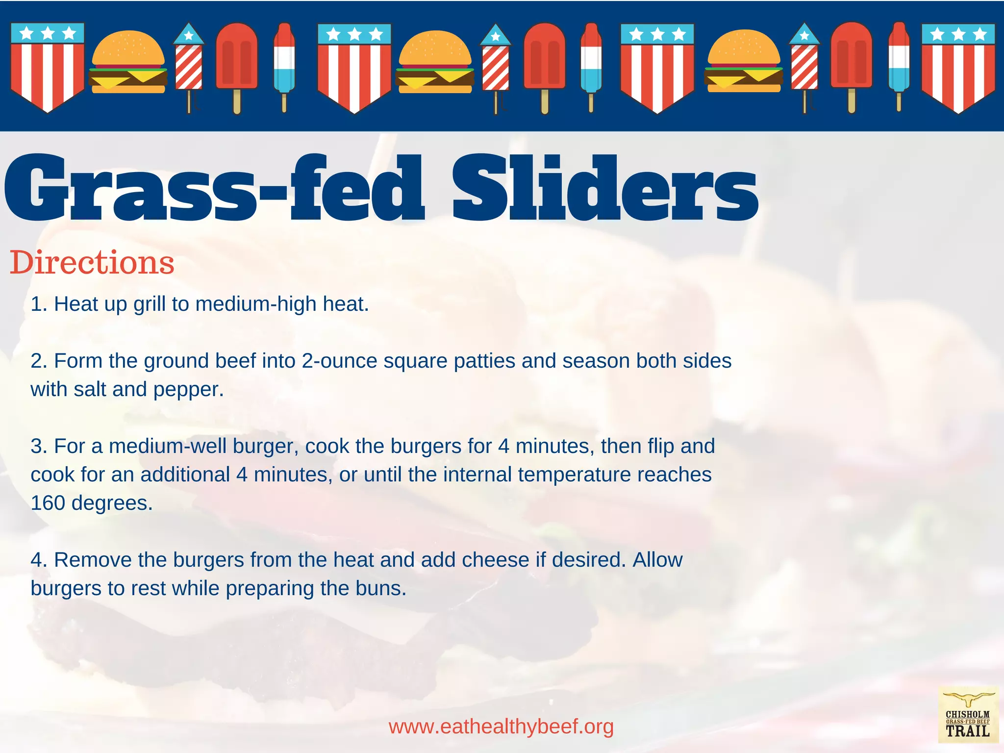 Grass-fed Sliders
Directions
www.eathealthybeef.org
1. Heat up grill to medium-high heat.
2. Form the ground beef into 2-ounce square patties and season both sides
with salt and pepper.
3. For a medium-well burger, cook the burgers for 4 minutes, then flip and
cook for an additional 4 minutes, or until the internal temperature reaches
160 degrees.
4. Remove the burgers from the heat and add cheese if desired. Allow
burgers to rest while preparing the buns.
 