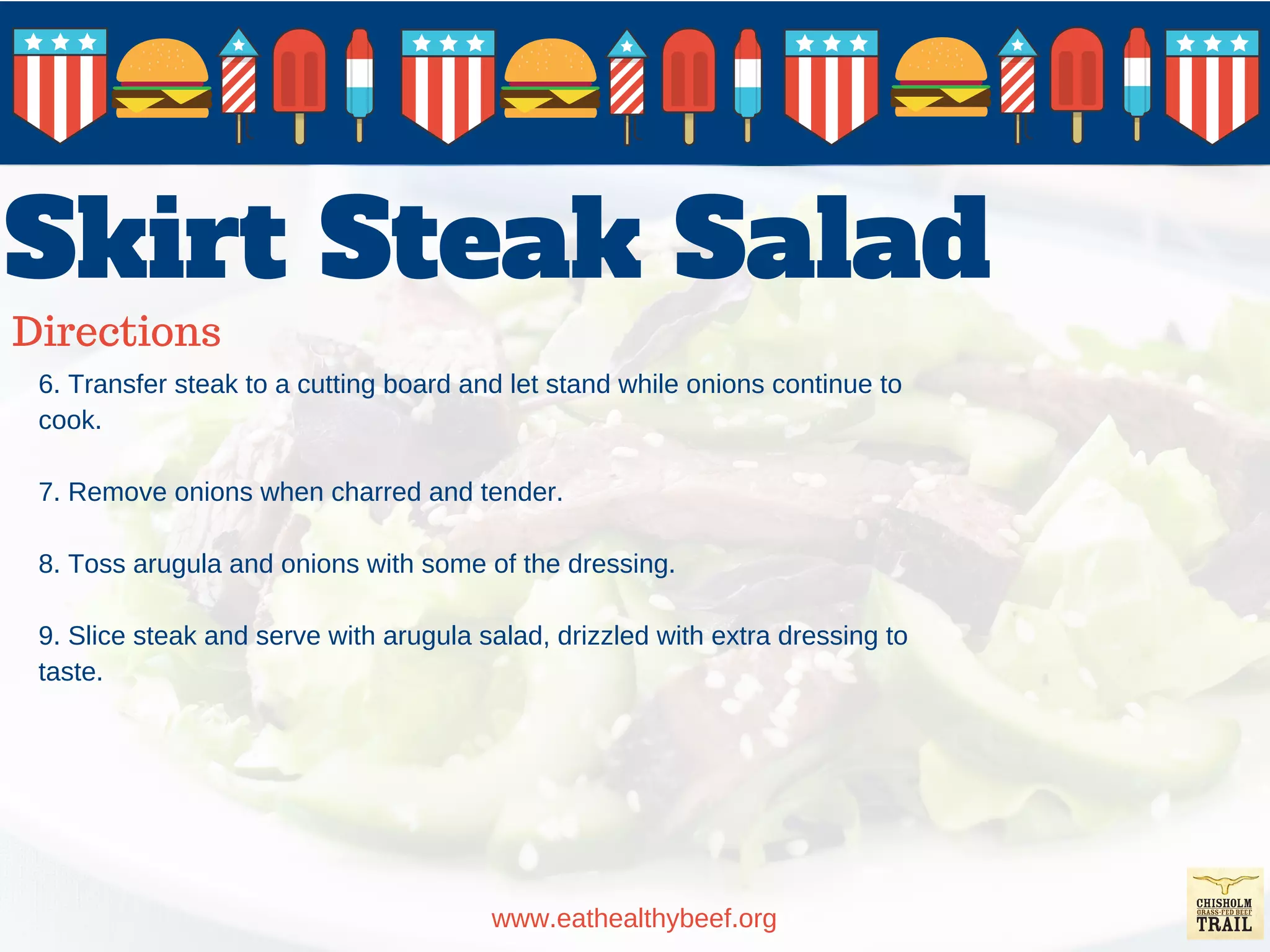 Skirt Steak Salad
Directions
www.eathealthybeef.org
6. Transfer steak to a cutting board and let stand while onions continue to
cook.
7. Remove onions when charred and tender.
8. Toss arugula and onions with some of the dressing.
9. Slice steak and serve with arugula salad, drizzled with extra dressing to
taste.
 
