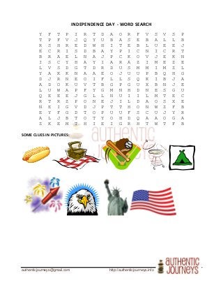 authenticjourneys@gmail.com http://authenticjourneys.info
INDEPENDENCE DAY - WORD SEARCH
Y F T P I R T D A O R F V S V S P
T P F V J Q Y U B A S E B A L L B
R S H R E D W H I T E B L U E E J
E C R I S D B A Y P I C N I C R T
B R A E L N A J P C K O V J E K N
I S C Y H A Y I A R A Z I M E Z E
L V S D G T D R D U S M M I M Z L
Y A K K N A A E O J U U P B Q H G
D J R N E O I F L L S Q K I B J A
A D O K U V T B G P G U X B N J E
L U W A P F Y G M N H D N E S G U
Q E E E J G L L N U I I L M T E C
R T R Z P O N E J I L D A O S X E
N E I G V D J P T T H O N W Z F B
E Y F G D T O P U U F S C U J Y R
A L J B T O T Y O H D Q A A O G A
Z K E M T H I E I G R H T W T F B
SOME CLUES IN PICTURES:
 