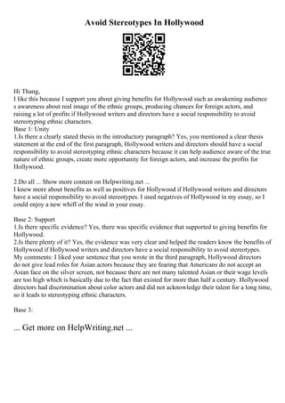 Avoid Stereotypes In Hollywood
Hi Thang,
I like this because I support you about giving benefits for Hollywood such as awakening audience
s awareness about real image of the ethnic groups, producing chances for foreign actors, and
raising a lot of profits if Hollywood writers and directors have a social responsibility to avoid
stereotyping ethnic characters.
Base 1: Unity
1.Is there a clearly stated thesis in the introductory paragraph? Yes, you mentioned a clear thesis
statement at the end of the first paragraph, Hollywood writers and directors should have a social
responsibility to avoid stereotyping ethnic characters because it can help audience aware of the true
nature of ethnic groups, create more opportunity for foreign actors, and increase the profits for
Hollywood.
2.Do all ... Show more content on Helpwriting.net ...
I knew more about benefits as well as positives for Hollywood if Hollywood writers and directors
have a social responsibility to avoid stereotypes. I used negatives of Hollywood in my essay, so I
could enjoy a new whiff of the wind in your essay.
Base 2: Support
1.Is there specific evidence? Yes, there was specific evidence that supported to giving benefits for
Hollywood.
2.Is there plenty of it? Yes, the evidence was very clear and helped the readers know the benefits of
Hollywood if Hollywood writers and directors have a social responsibility to avoid stereotypes.
My comments: I liked your sentence that you wrote in the third paragraph, Hollywood directors
do not give lead roles for Asian actors because they are fearing that Americans do not accept an
Asian face on the silver screen, not because there are not many talented Asian or their wage levels
are too high which is basically due to the fact that existed for more than half a century. Hollywood
directors had discrimination about color actors and did not acknowledge their talent for a long time,
so it leads to stereotyping ethnic characters.
Base 3:
... Get more on HelpWriting.net ...
 