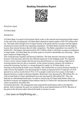 Banking Simulation Report
Period two report
Al Fahim Bank
Introduction:
Al Fahim Bank is located in Switzerland which works in the national and international bank market.
At the end of the second period, Al Fahim Bank attained an annual surplus of SFr 507 million after
tax. The bank achieved high level of improvements in the profit and loss accounts with the highest
commission income and the least operating expenditure. Al Fahim Bank currently has the highest
income from interest business then all other competitors. The Banks expenditure was raised by 78
million SFr. The balance sheet decreased by SFr 2 billion which is still below average in comparison
to larger banks. Al Fahim Bank has set future goals to reward its shareholders by increasing ... Show
more content on Helpwriting.net ...
This would decrease liquidity and decrease liabilities. The bank showed a decrease in liquidity
because of the decisions taken but also effected negatively on the bridging credit. We expected
to have a lower interest margin than the previous period because we were taking a high risk by
lowering interest rates for due to customers. In the current economy situation, the situation is
somewhat increasing, but there is a strong demand for capital. In Al Fahim Bank, we are
focusing on decreasing the banks excess liquidity. One method that we used to decrease liquidity in
order to lower the liquidity is by decreasing due to banks on demand from 0.75 (period 1) to 0.45
(period 2) as well as at term from 6.70 to 3.15 so people would invest less money in the bank s
deposits business in order to decrease liquidity. Bond loans were decreased by 500 million SFr. As
well as bond loads of which subordinated were also decreased by 580 million SFr. Thus, the
bank has no subordinated bond loans. In order to increase the Al Fahim bank balance sheet, we
decided to increase our budgeted values balance total by 8.5 billion SFr and decrease the budgeted
values net profit by 20 million SFr.
Investment decisions: The management team expected the performance index to be high this
period. And as expected, the goal was reached with an asset administration of 20.9%. Because of
the goal set the decisions taken allowed the bank to increase its asset
... Get more on HelpWriting.net ...
 