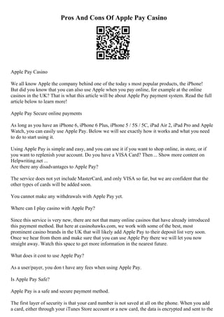 Pros And Cons Of Apple Pay Casino
Apple Pay Casino
We all know Apple the company behind one of the today s most popular products, the iPhone!
But did you know that you can also use Apple when you pay online, for example at the online
casinos in the UK? That is what this article will be about Apple Pay payment system. Read the full
article below to learn more!
Apple Pay Secure online payments
As long as you have an iPhone 6, iPhone 6 Plus, iPhone 5 / 5S / 5C, iPad Air 2, iPad Pro and Apple
Watch, you can easily use Apple Pay. Below we will see exactly how it works and what you need
to do to start using it.
Using Apple Pay is simple and easy, and you can use it if you want to shop online, in store, or if
you want to replenish your account. Do you have a VISA Card? Then ... Show more content on
Helpwriting.net ...
Are there any disadvantages to Apple Pay?
The service does not yet include MasterCard, and only VISA so far, but we are confident that the
other types of cards will be added soon.
You cannot make any withdrawals with Apple Pay yet.
Where can I play casino with Apple Pay?
Since this service is very new, there are not that many online casinos that have already introduced
this payment method. But here at casinohawks.com, we work with some of the best, most
prominent casino brands in the UK that will likely add Apple Pay to their deposit list very soon.
Once we hear from them and make sure that you can use Apple Pay there we will let you now
straight away. Watch this space to get more information in the nearest future.
What does it cost to use Apple Pay?
As a user/payer, you don t have any fees when using Apple Pay.
Is Apple Pay Safe?
Apple Pay is a safe and secure payment method.
The first layer of security is that your card number is not saved at all on the phone. When you add
a card, either through your iTunes Store account or a new card, the data is encrypted and sent to the
 